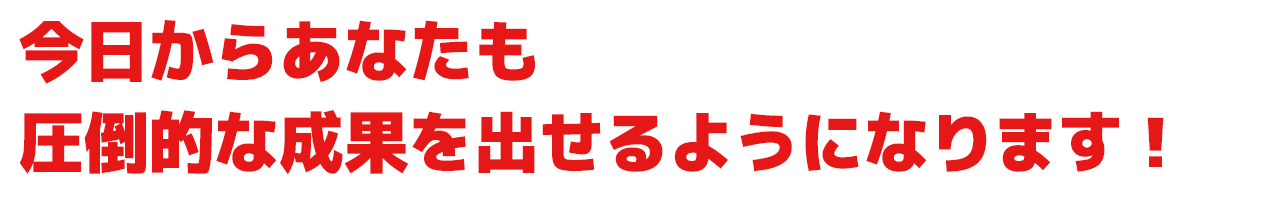 今日からあなたも圧倒的な成果を出せるようになります！